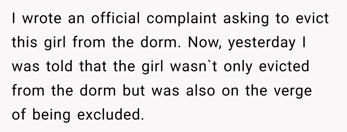I wrote an official complaint asking to evict this girl from the dorm. Now, yesterday I was told​ that the girl wasn`t only evicted from the dorm but was also...