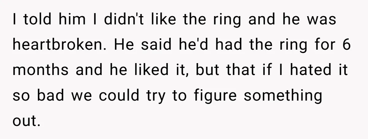 I told him I didn't like the ring and he was heartbroken. He said he'd had the ring for 6 months and he liked it, but that if I hated...