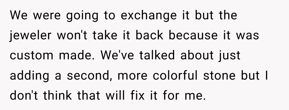 We were going to exchange it but the jeweler won't take it back because it was custom made. We've talked about just adding a second, more colorful stone but I...