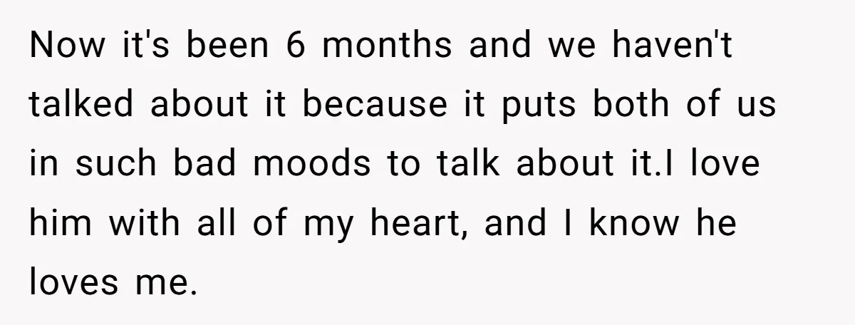 Now it's been 6 months and we haven't talked about it because it puts both of us in such bad moods to talk about it.I love him with all of...