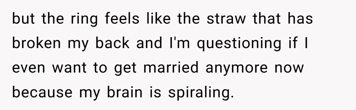 but the ring feels like the straw that has broken my back and I'm questioning if I even want to get married anymore now because my brain is spiraling.
