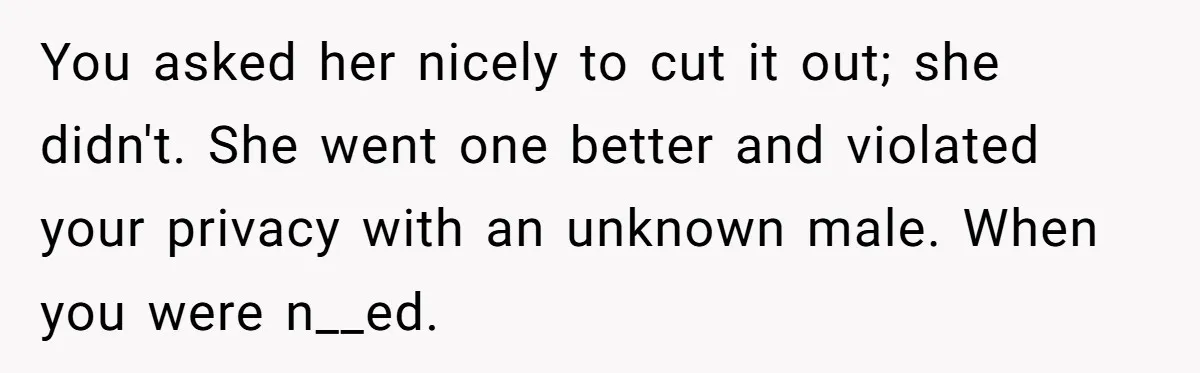 You asked her nicely to cut it out; she didn't. She went one better and violated your privacy with an unknown male. When you were n__ed.