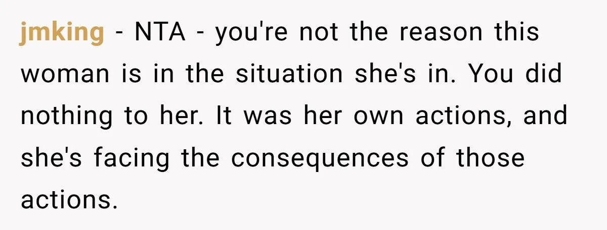 jmking − NTA - you're not the reason this woman is in the situation she's in. You did nothing to her. It was her own actions, and she's facing the...