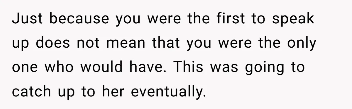 Just because you were the first to speak up does not mean that you were the only one who would have. This was going to catch up to her eventually.