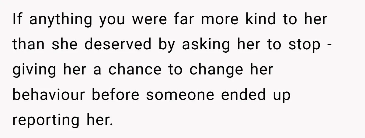 If anything you were far more kind to her than she deserved by asking her to stop - giving her a chance to change her behaviour before someone ended up...