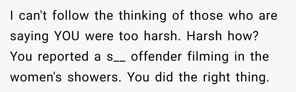 I can't follow the thinking of those who are saying YOU were too harsh. Harsh how? You reported a s__ offender filming in the women's showers. You did the right...