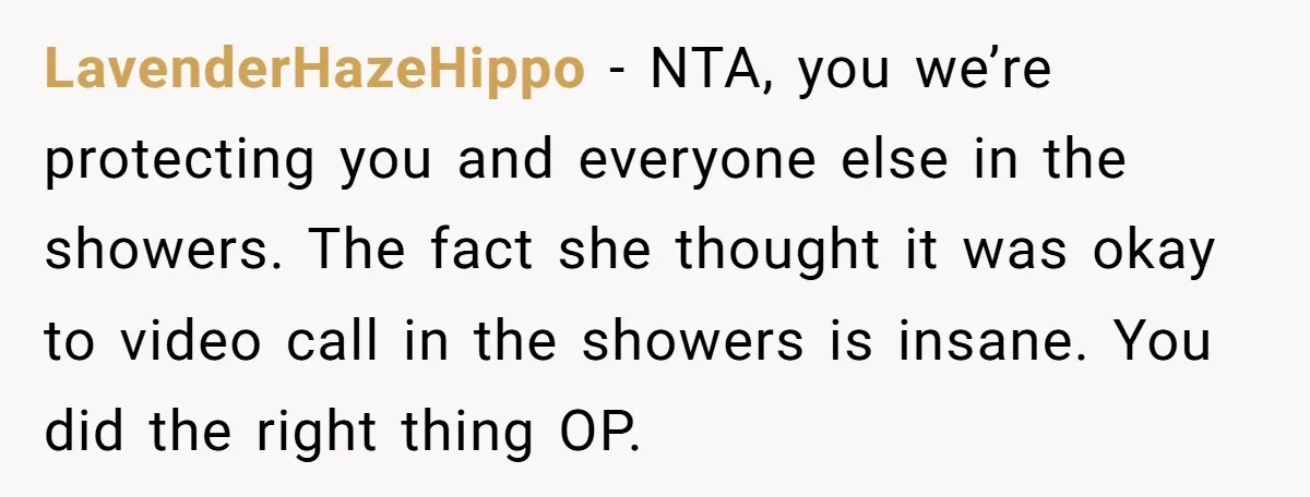 LavenderHazeHippo − NTA, you we’re protecting you and everyone else in the showers. The fact she thought it was okay to video call in the showers is insane. You did...