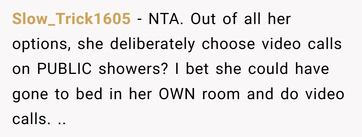 Slow_Trick1605 − NTA. Out of all her options, she deliberately choose video calls on PUBLIC showers? I bet she could have gone to bed in her OWN room and do...