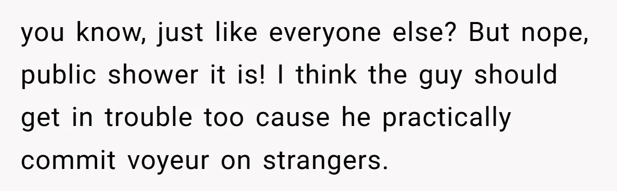 you know, just like everyone else? But nope, public shower it is! I think the guy should get in trouble too cause he practically commit voyeur on strangers.