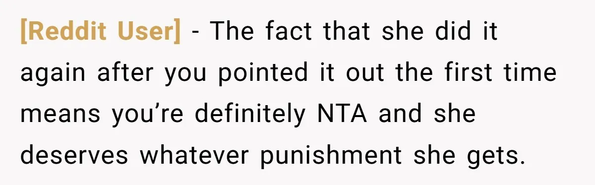 [Reddit User] − The fact that she did it again after you pointed it out the first time means you’re definitely NTA and she deserves whatever punishment she gets.