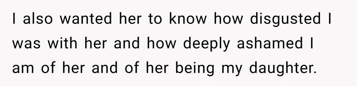 I also wanted her to know how disgusted I was with her and how deeply ashamed I am of her and of her being my daughter.