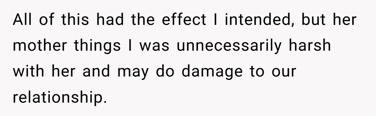 All of this had the effect I intended, but her mother things I was unnecessarily harsh with her and may do damage to our relationship.