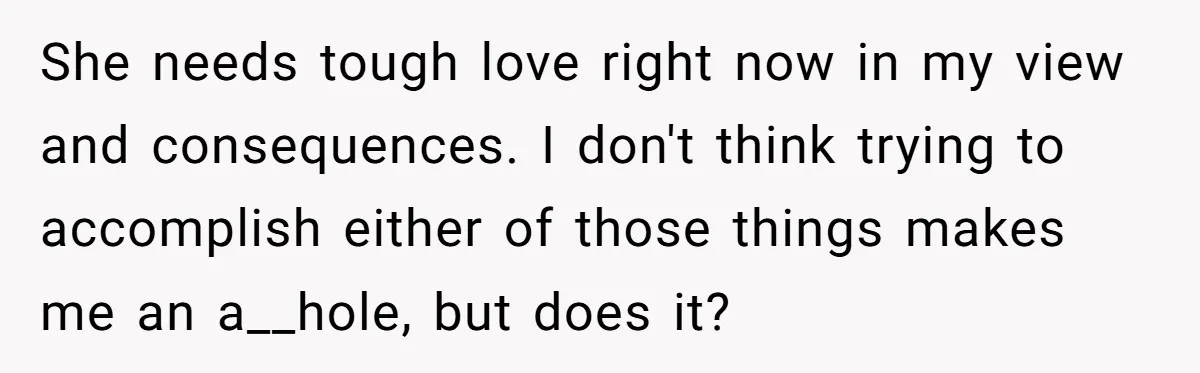She needs tough love right now in my view and consequences. I don't think trying to accomplish either of those things makes me an a__hole, but does it?