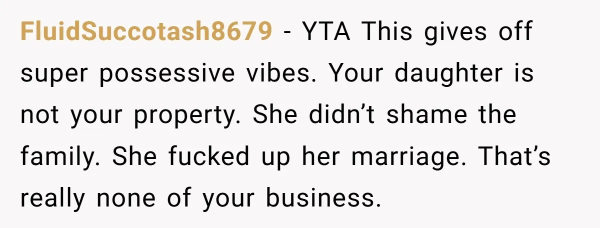 FluidSuccotash8679 − YTA This gives off super possessive vibes. Your daughter is not your property. She didn’t shame the family. She fucked up her marriage. That’s really none of your...