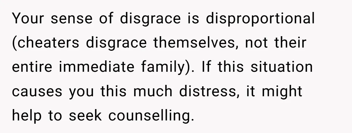 Your sense of disgrace is disproportional (cheaters disgrace themselves, not their entire immediate family). If this situation causes you this much distress, it might help to seek counselling.