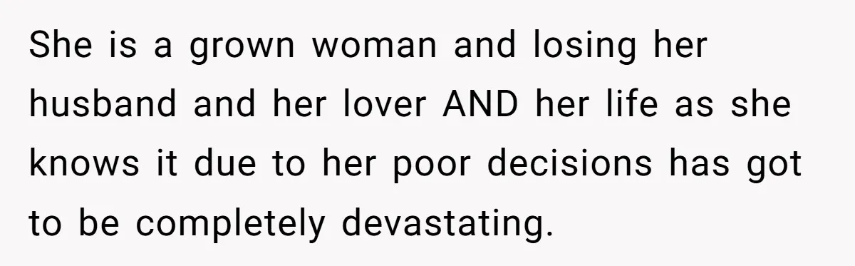 She is a grown woman and losing her husband and her lover AND her life as she knows it due to her poor decisions has got to be completely devastating.