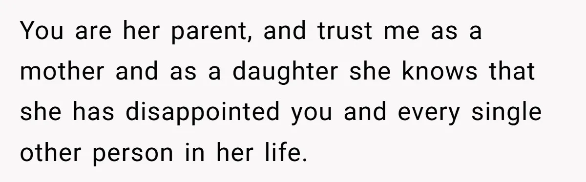 You are her parent, and trust me as a mother and as a daughter she knows that she has disappointed you and every single other person in her life.