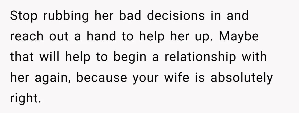 Stop rubbing her bad decisions in and reach out a hand to help her up. Maybe that will help to begin a relationship with her again, because your wife is...