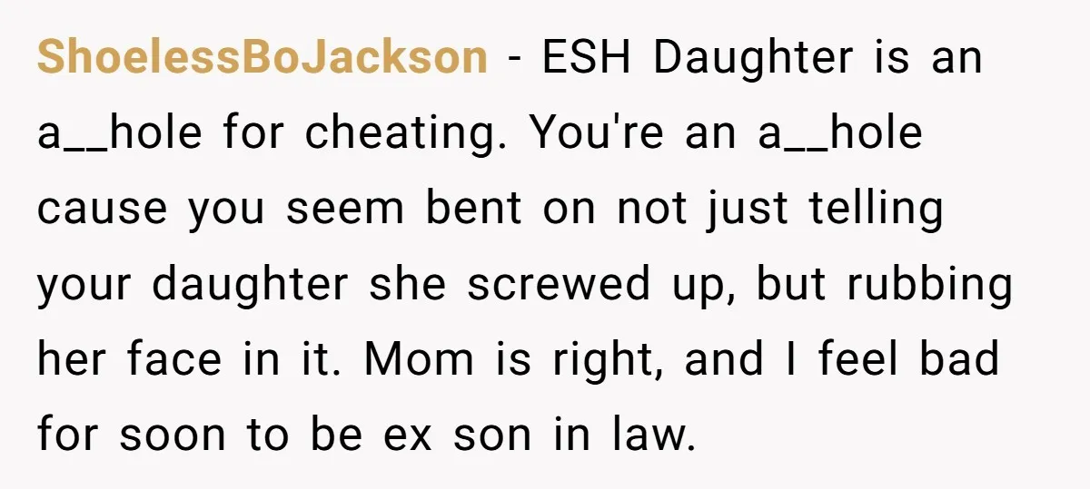 ShoelessBoJackson − ESH Daughter is an a__hole for cheating. You're an a__hole cause you seem bent on not just telling your daughter she screwed up, but rubbing her face in...