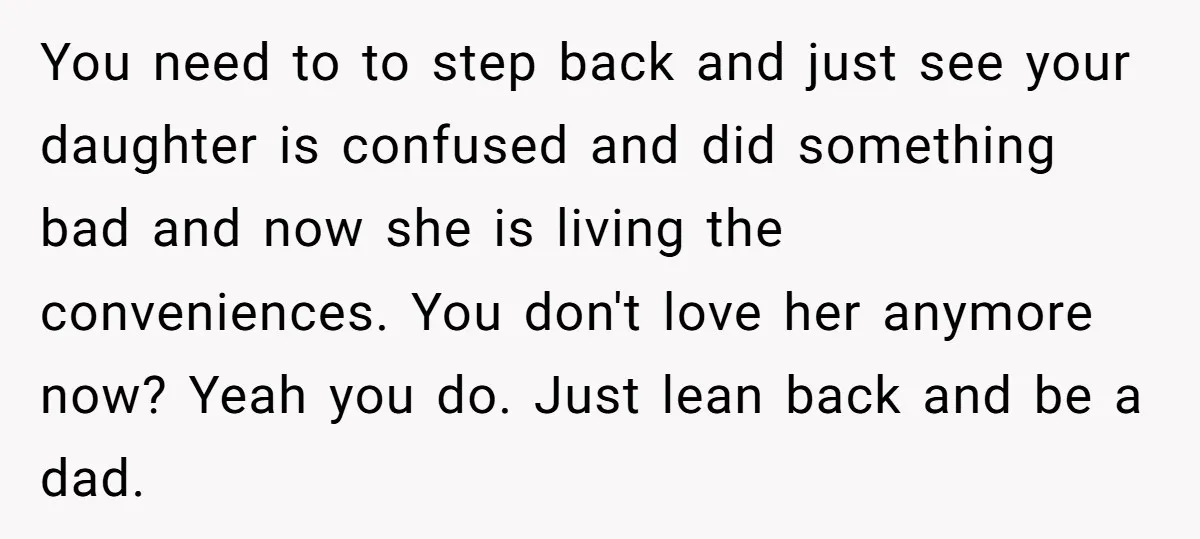 You need to to step back and just see your daughter is confused and did something bad and now she is living the conveniences. You don't love her anymore now?...