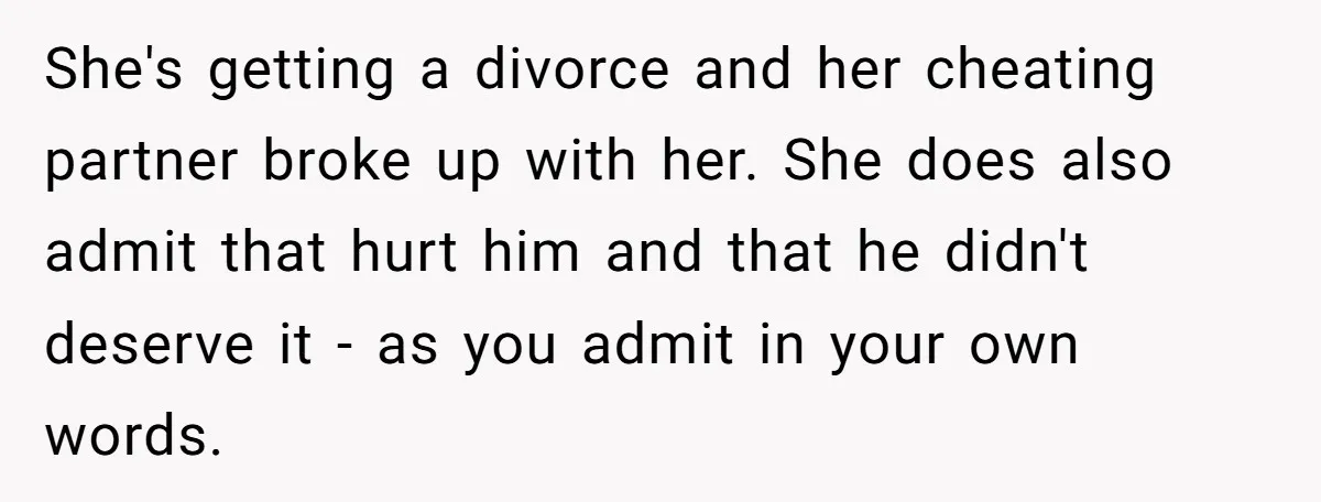 She's getting a divorce and her cheating partner broke up with her. She does also admit that hurt him and that he didn't deserve it - as you admit in...