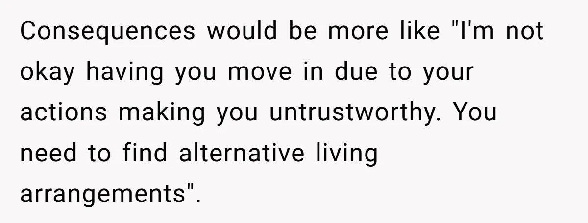 Consequences would be more like "I'm not okay having you move in due to your actions making you untrustworthy. You need to find alternative living arrangements".