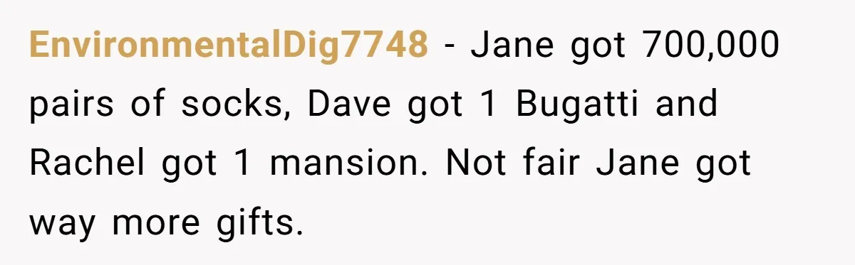 EnvironmentalDig7748 − Jane got 700,000 pairs of socks, Dave got 1 Bugatti and Rachel got 1 mansion. Not fair Jane got way more gifts.