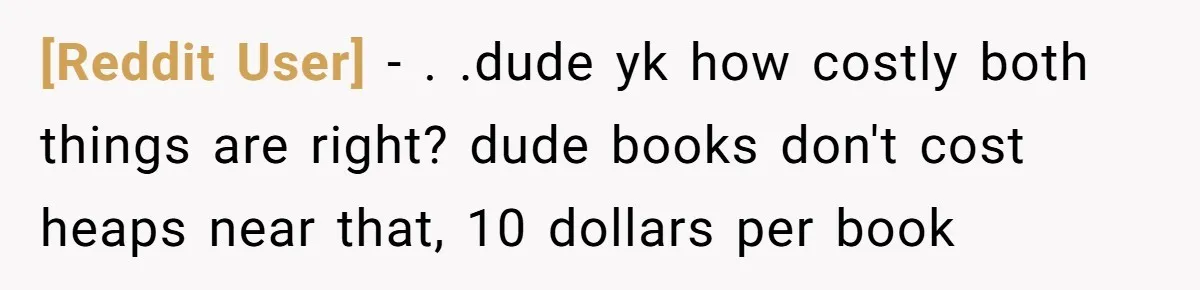 [Reddit User] − . .dude yk how costly both things are right? dude books don't cost heaps near that, 10 dollars per book