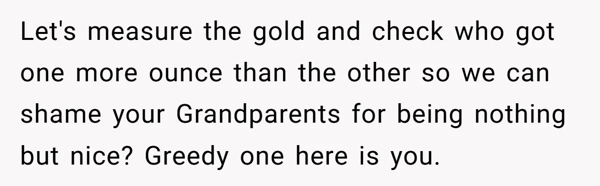 Let's measure the gold and check who got one more ounce than the other so we can shame your Grandparents for being nothing but nice? Greedy one here is you.