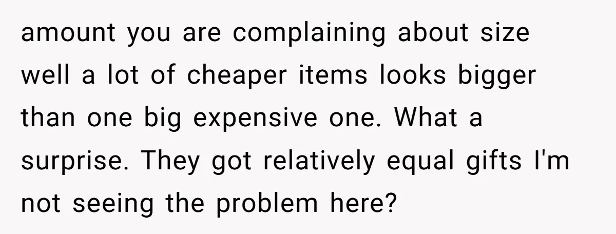 amount you are complaining about size well a lot of cheaper items looks bigger than one big expensive one. What a surprise. They got relatively equal gifts I'm not seeing...