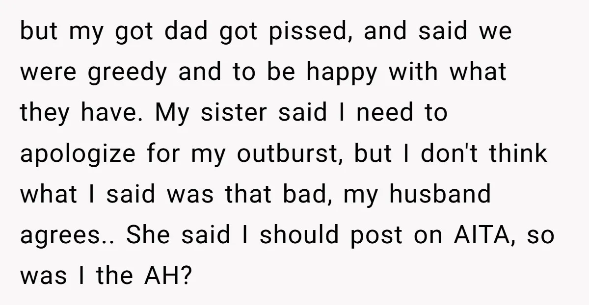 but my got dad got pissed, and said we were greedy and to be happy with what they have. My sister said I need to apologize for my outburst, but...