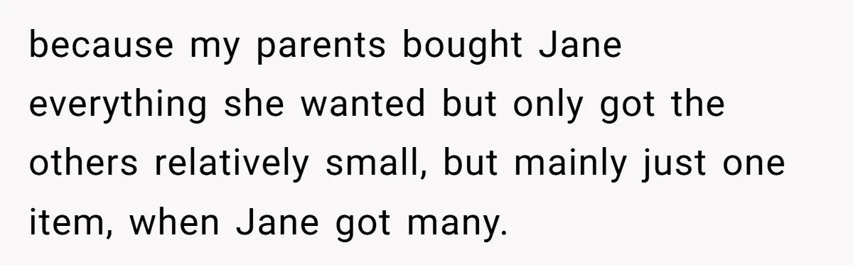 because my parents bought Jane everything she wanted but only got the others relatively small, but mainly just one item, when Jane got many.