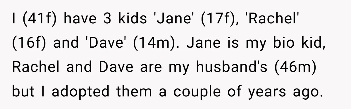 I (41f) have 3 kids 'Jane' (17f), 'Rachel' (16f) and 'Dave' (14m). Jane is my bio kid, Rachel and Dave are my husband's (46m) but I adopted them a couple...