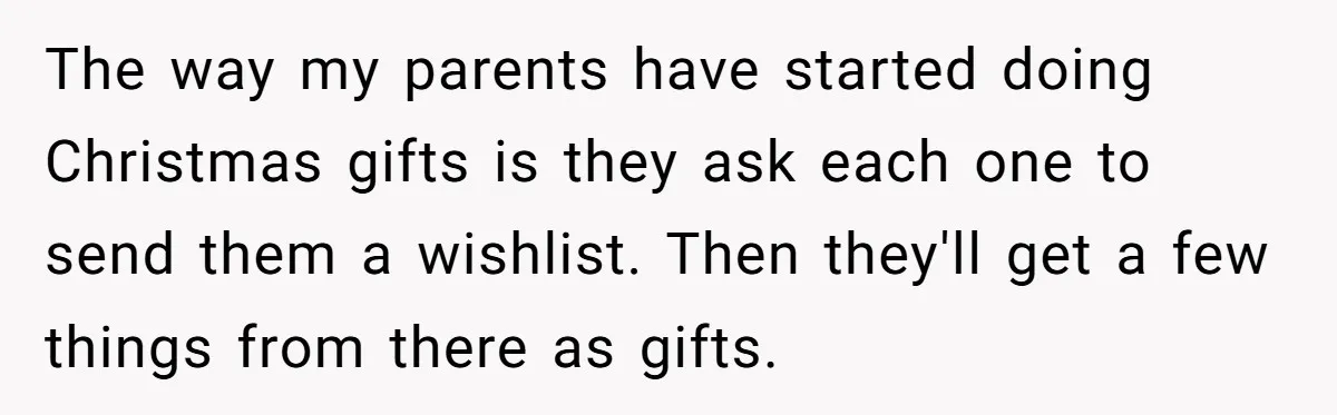 The way my parents have started doing Christmas gifts is they ask each one to send them a wishlist. Then they'll get a few things from there as gifts.