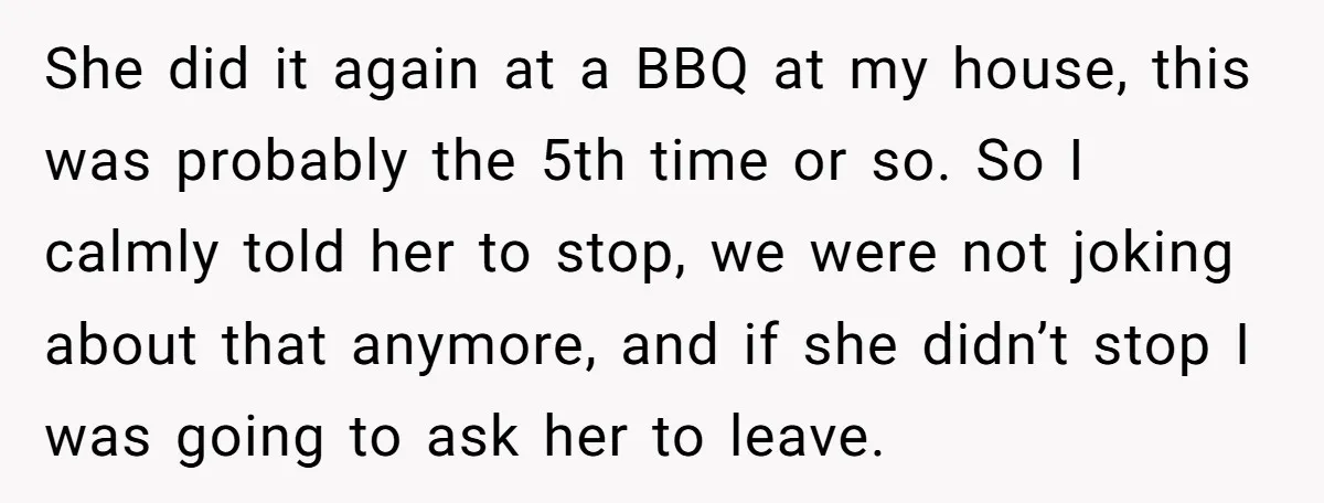 She did it again at a BBQ at my house, this was probably the 5th time or so. So I calmly told her to stop, we were not joking about...