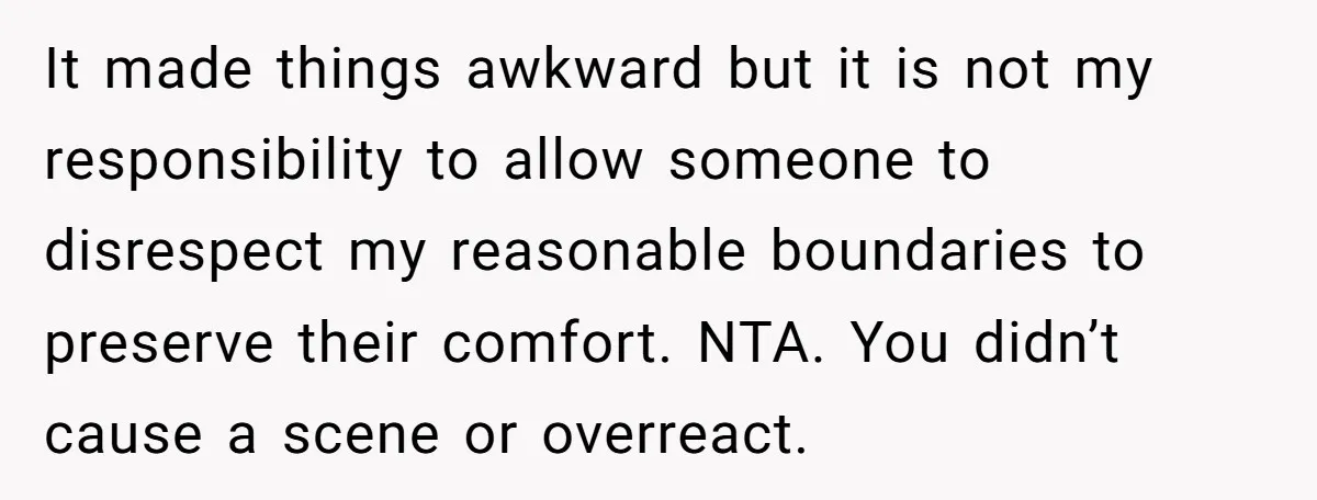 It made things awkward but it is not my responsibility to allow someone to disrespect my reasonable boundaries to preserve their comfort. NTA. You didn’t cause a scene or overreact.