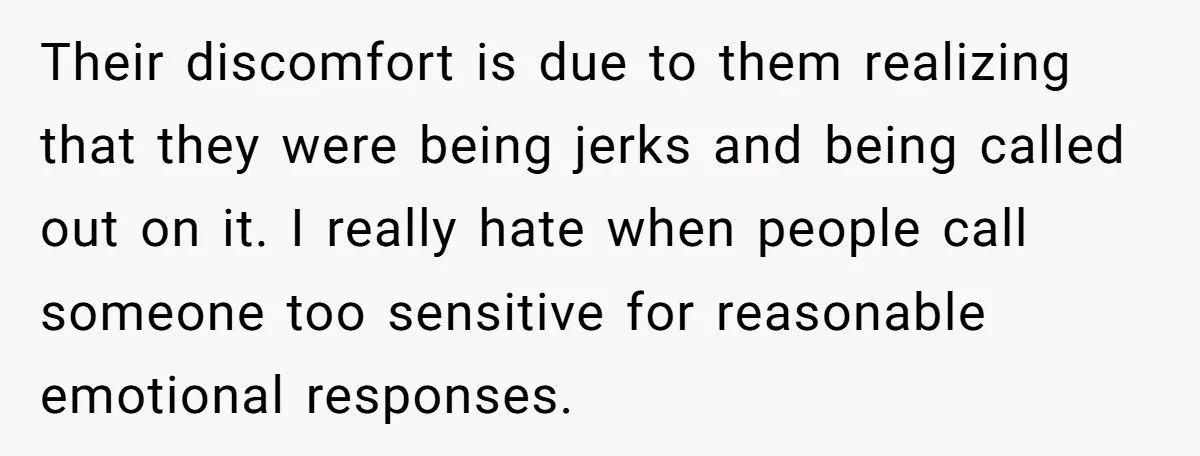 Their discomfort is due to them realizing that they were being jerks and being called out on it. I really hate when people call someone too sensitive for reasonable emotional...