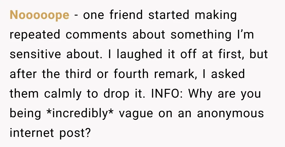 Nooooope − one friend started making repeated comments about something I’m sensitive about. I laughed it off at first, but after the third or fourth remark, I asked them calmly...