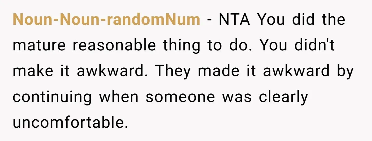 Noun-Noun-randomNum − NTA You did the mature reasonable thing to do. You didn't make it awkward. They made it awkward by continuing when someone was clearly uncomfortable.