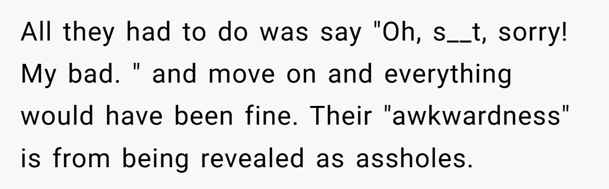 All they had to do was say "Oh, s__t, sorry! My bad. " and move on and everything would have been fine. Their "awkwardness" is from being revealed as assholes.