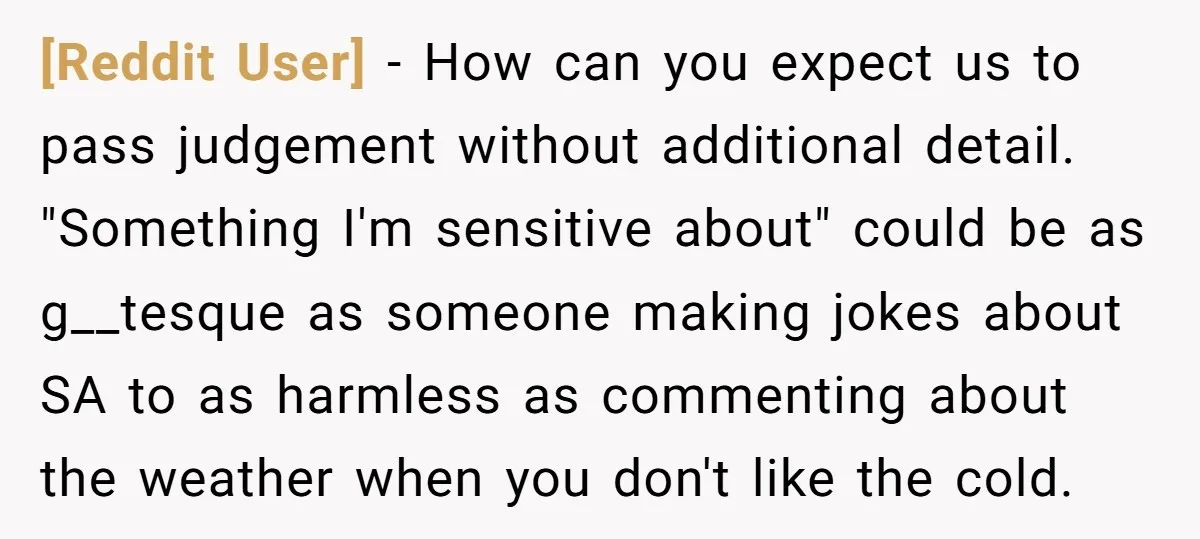 [Reddit User] − How can you expect us to pass judgement without additional detail. "Something I'm sensitive about" could be as g__tesque as someone making jokes about SA to as...