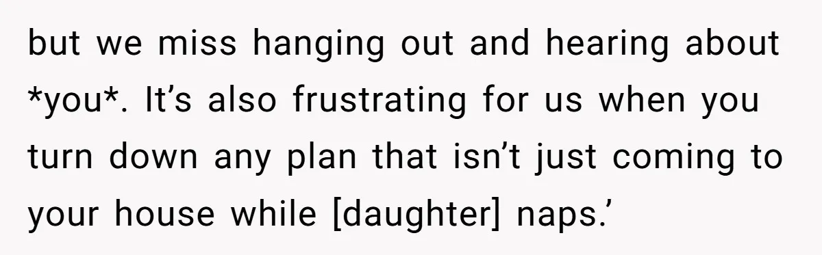 but we miss hanging out and hearing about *you*. It’s also frustrating for us when you turn down any plan that isn’t just coming to your house while [daughter] naps.’
