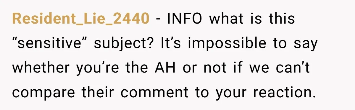 Resident_Lie_2440 − INFO what is this “sensitive” subject? It’s impossible to say whether you’re the AH or not if we can’t compare their comment to your reaction.