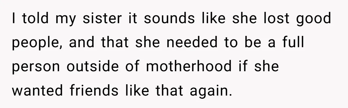 I told my sister it sounds like she lost good people, and that she needed to be a full person outside of motherhood if she wanted friends like that again.