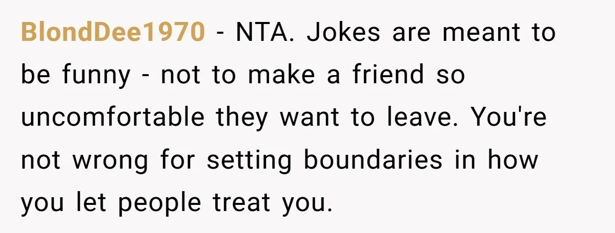 BlondDee1970 − NTA. Jokes are meant to be funny - not to make a friend so uncomfortable they want to leave. You're not wrong for setting boundaries in how you...