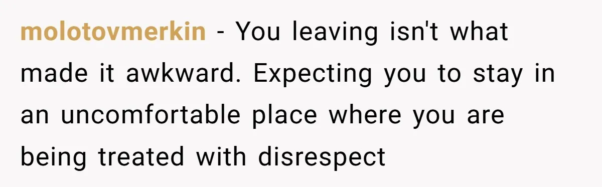 molotovmerkin − You leaving isn't what made it awkward. Expecting you to stay in an uncomfortable place where you are being treated with disrespect