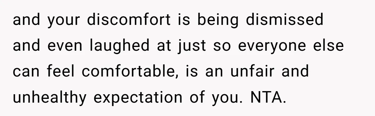 and your discomfort is being dismissed and even laughed at just so everyone else can feel comfortable, is an unfair and unhealthy expectation of you. NTA.