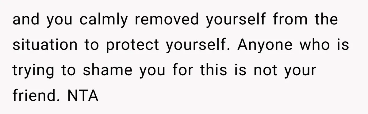 and you calmly removed yourself from the situation to protect yourself. Anyone who is trying to shame you for this is not your friend. NTA