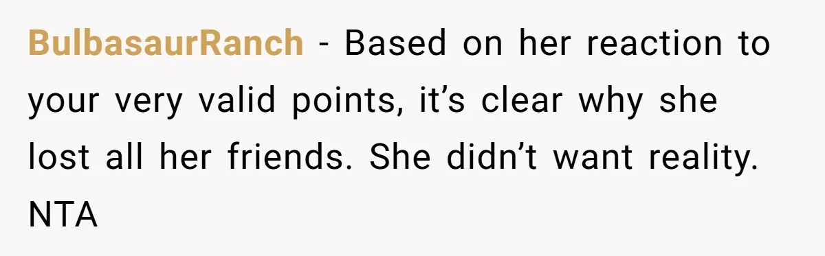 BulbasaurRanch − Based on her reaction to your very valid points, it’s clear why she lost all her friends. She didn’t want reality. NTA