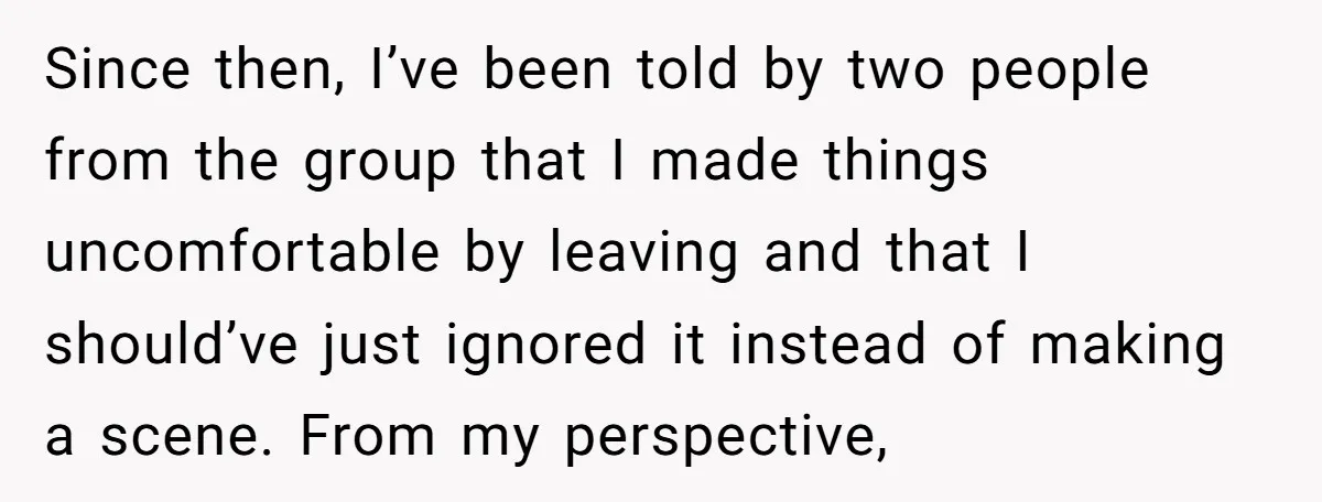 Since then, I’ve been told by two people from the group that I made things uncomfortable by leaving and that I should’ve just ignored it instead of making a scene....
